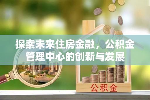闽侯探索未来住房金融，公积金管理中心的创新与发展