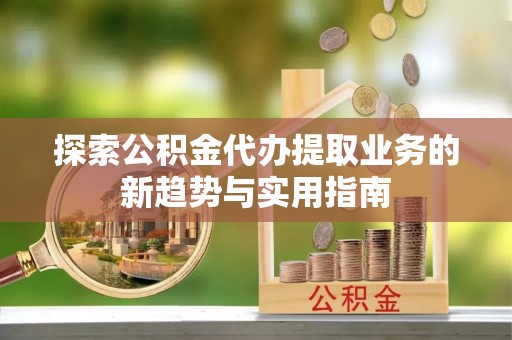 闽侯探索公积金代办提取业务的新趋势与实用指南