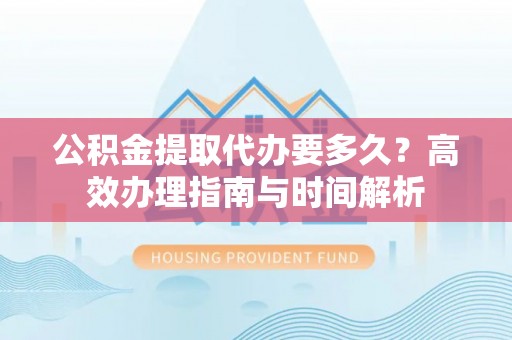 闽侯公积金提取代办要多久？高效办理指南与时间解析
