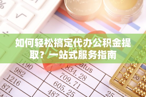 闽侯如何轻松搞定代办公积金提取？一站式服务指南