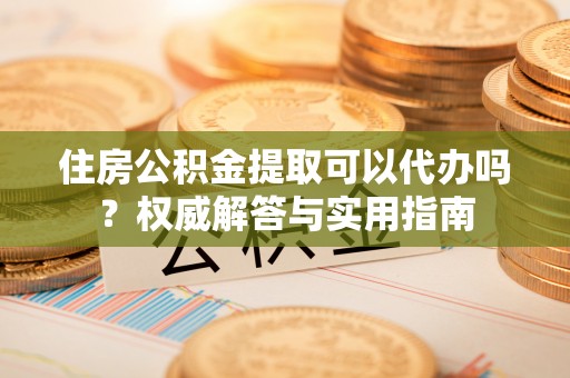闽侯住房公积金提取可以代办吗？权威解答与实用指南