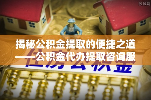 闽侯揭秘公积金提取的便捷之道——公积金代办提取咨询服务全解析